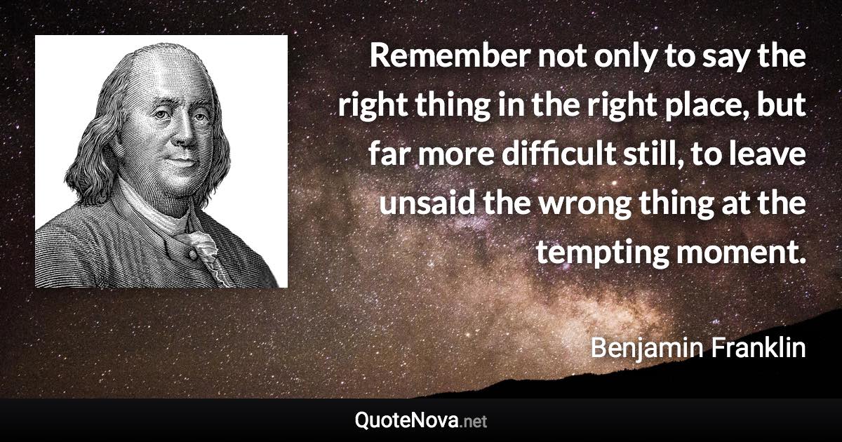 Remember not only to say the right thing in the right place, but far more difficult still, to leave unsaid the wrong thing at the tempting moment. - Benjamin Franklin quote
