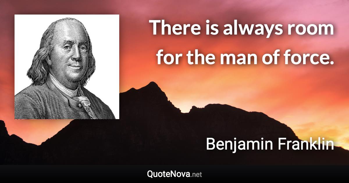 There is always room for the man of force. - Benjamin Franklin quote