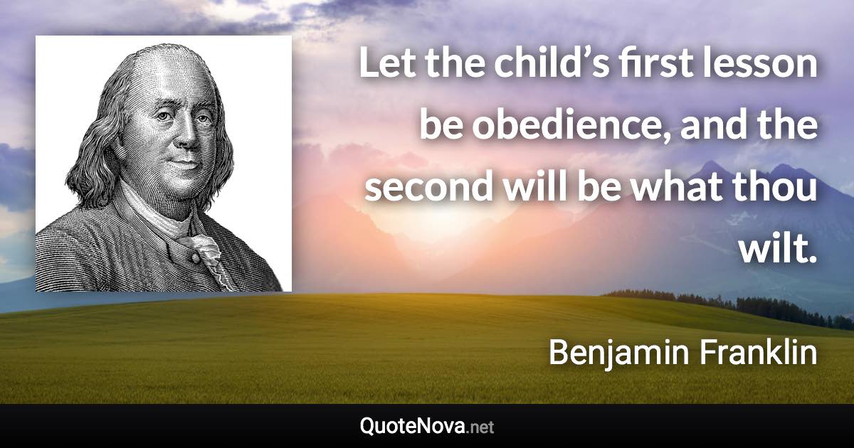 Let the child’s first lesson be obedience, and the second will be what thou wilt. - Benjamin Franklin quote