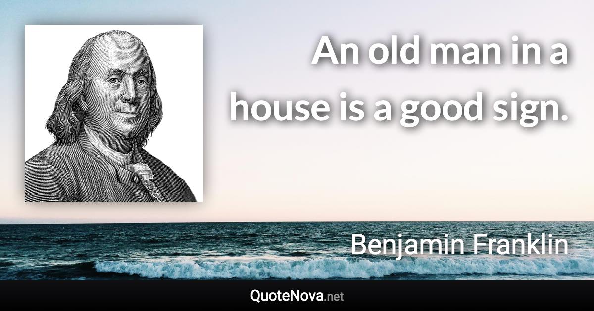 An old man in a house is a good sign. - Benjamin Franklin quote