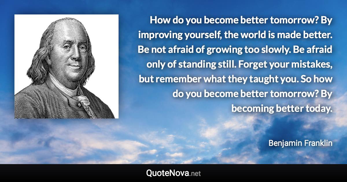 How do you become better tomorrow? By improving yourself, the world is made better. Be not afraid of growing too slowly. Be afraid only of standing still. Forget your mistakes, but remember what they taught you. So how do you become better tomorrow? By becoming better today. - Benjamin Franklin quote