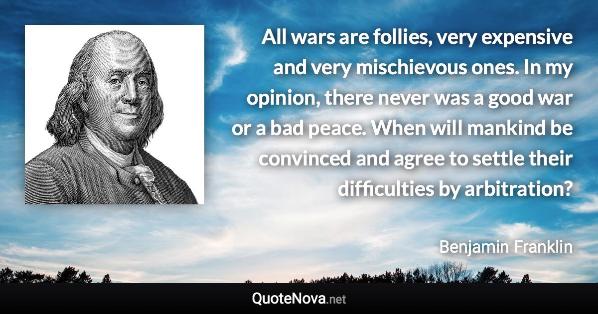 All wars are follies, very expensive and very mischievous ones. In my opinion, there never was a good war or a bad peace. When will mankind be convinced and agree to settle their difficulties by arbitration? - Benjamin Franklin quote