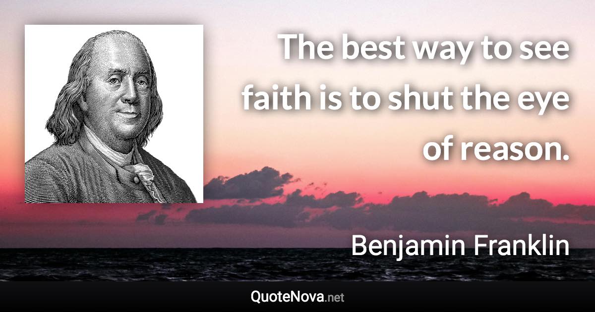 The best way to see faith is to shut the eye of reason. - Benjamin Franklin quote