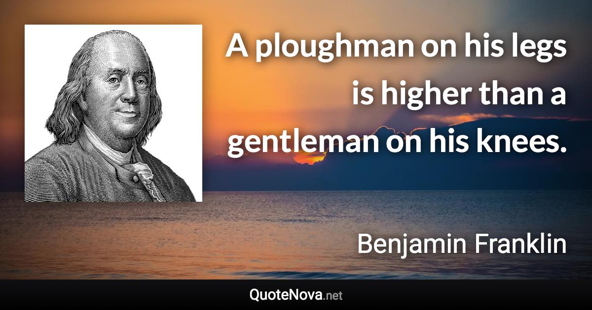 A ploughman on his legs is higher than a gentleman on his knees. - Benjamin Franklin quote