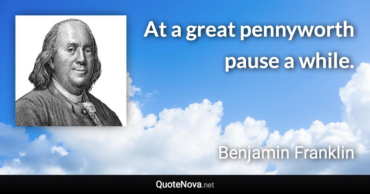 At a great pennyworth pause a while. - Benjamin Franklin quote