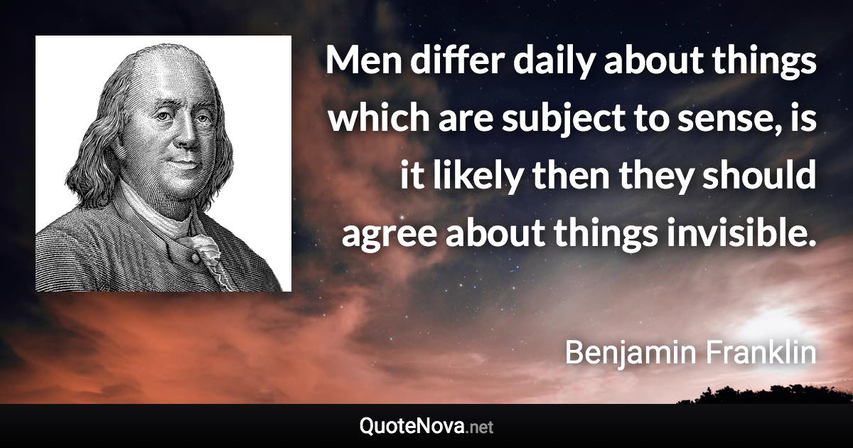 Men differ daily about things which are subject to sense, is it likely then they should agree about things invisible. - Benjamin Franklin quote