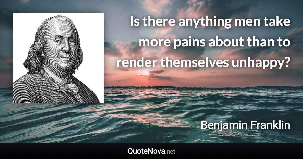 Is there anything men take more pains about than to render themselves unhappy? - Benjamin Franklin quote