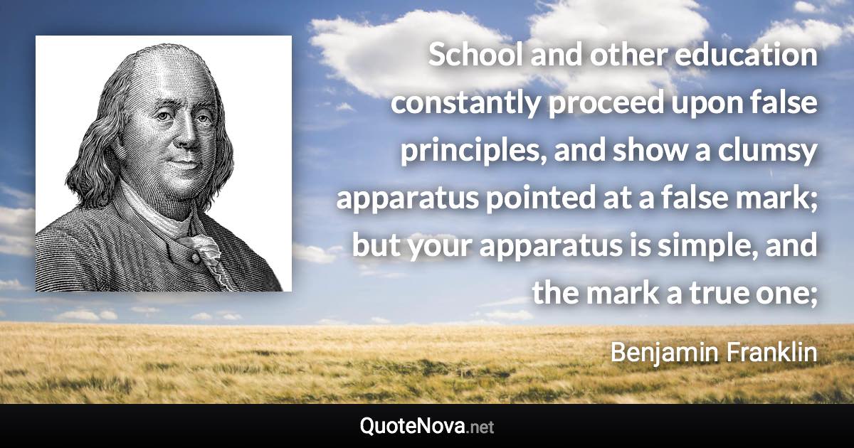 School and other education constantly proceed upon false principles, and show a clumsy apparatus pointed at a false mark; but your apparatus is simple, and the mark a true one; - Benjamin Franklin quote