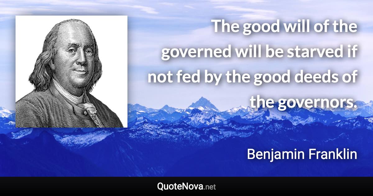 The good will of the governed will be starved if not fed by the good deeds of the governors. - Benjamin Franklin quote