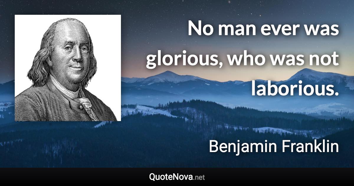 No man ever was glorious, who was not laborious. - Benjamin Franklin quote