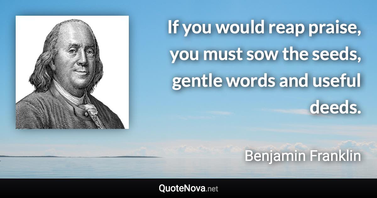 If you would reap praise, you must sow the seeds, gentle words and useful deeds. - Benjamin Franklin quote
