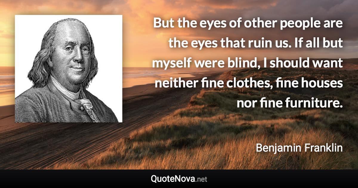 But the eyes of other people are the eyes that ruin us. If all but myself were blind, I should want neither fine clothes, fine houses nor fine furniture. - Benjamin Franklin quote