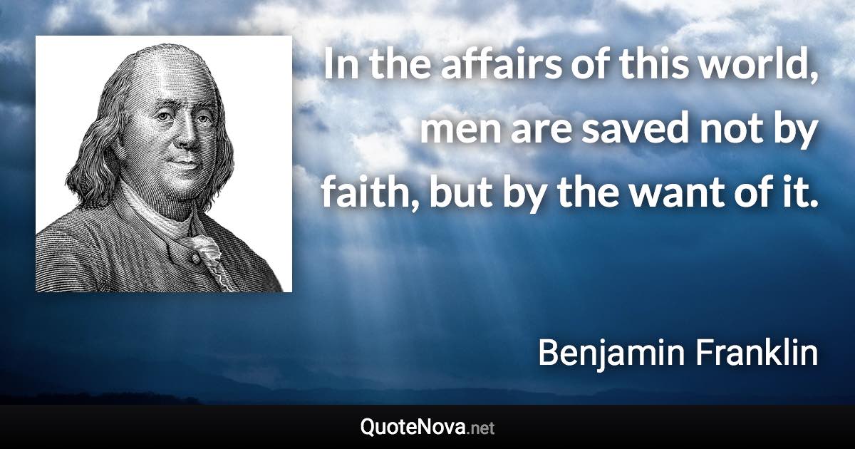 In the affairs of this world, men are saved not by faith, but by the want of it. - Benjamin Franklin quote