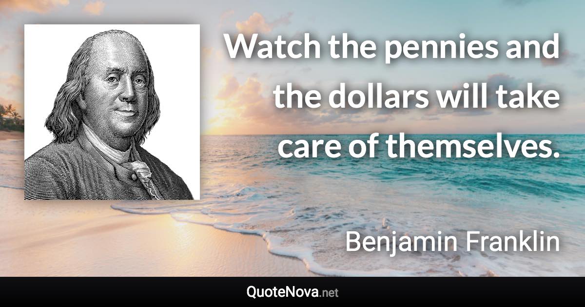 Watch the pennies and the dollars will take care of themselves. - Benjamin Franklin quote