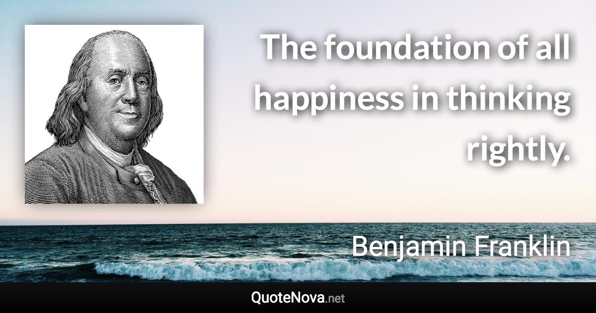 The foundation of all happiness in thinking rightly. - Benjamin Franklin quote