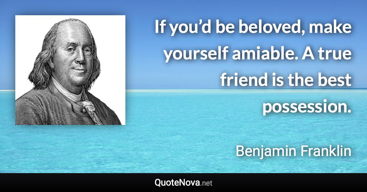 If you’d be beloved, make yourself amiable. A true friend is the best possession. - Benjamin Franklin quote