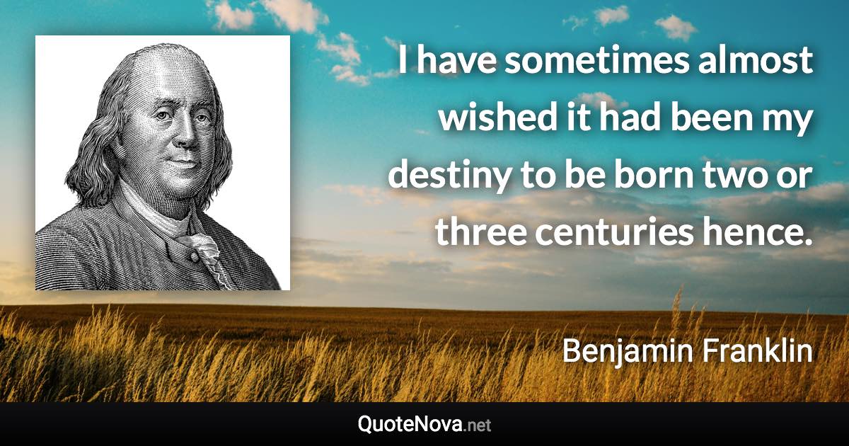 I have sometimes almost wished it had been my destiny to be born two or three centuries hence. - Benjamin Franklin quote