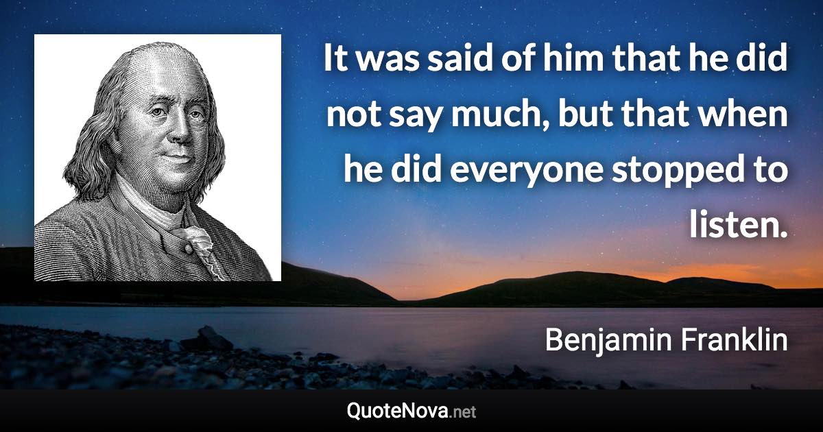 It was said of him that he did not say much, but that when he did everyone stopped to listen. - Benjamin Franklin quote