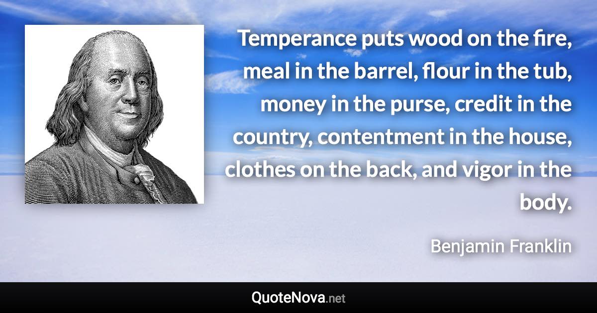 Temperance puts wood on the fire, meal in the barrel, flour in the tub, money in the purse, credit in the country, contentment in the house, clothes on the back, and vigor in the body. - Benjamin Franklin quote