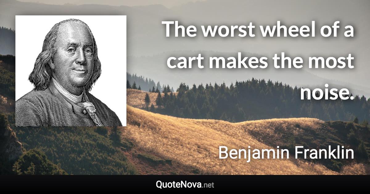 The worst wheel of a cart makes the most noise. - Benjamin Franklin quote