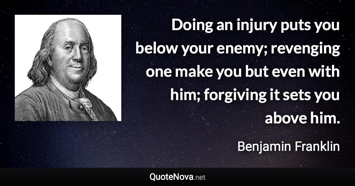 Doing an injury puts you below your enemy; revenging one make you but even with him; forgiving it sets you above him. - Benjamin Franklin quote