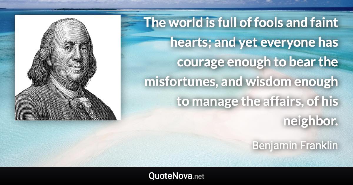 The world is full of fools and faint hearts; and yet everyone has courage enough to bear the misfortunes, and wisdom enough to manage the affairs, of his neighbor. - Benjamin Franklin quote