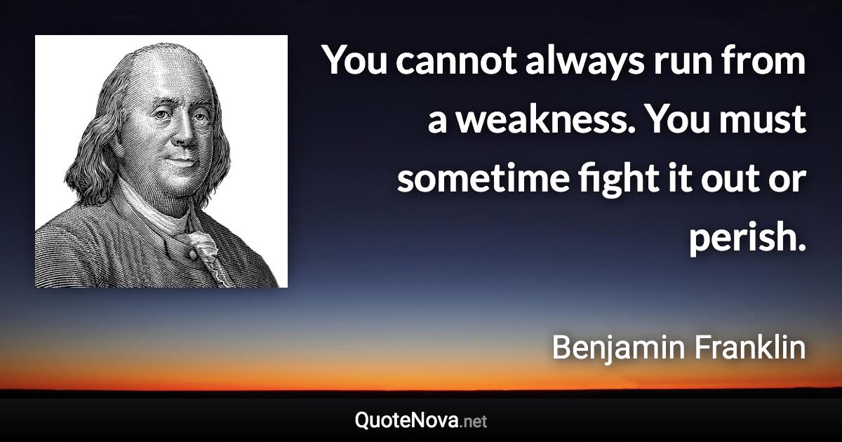 You cannot always run from a weakness. You must sometime fight it out or perish. - Benjamin Franklin quote