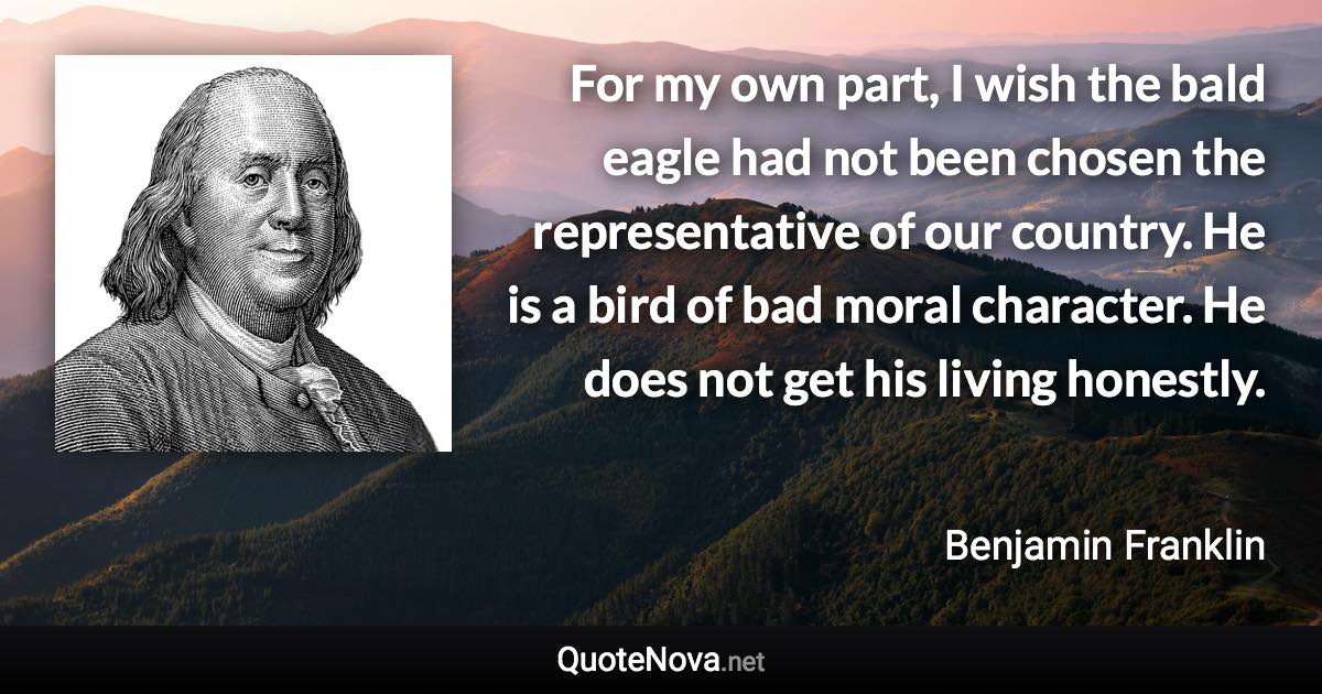 For my own part, I wish the bald eagle had not been chosen the representative of our country. He is a bird of bad moral character. He does not get his living honestly. - Benjamin Franklin quote