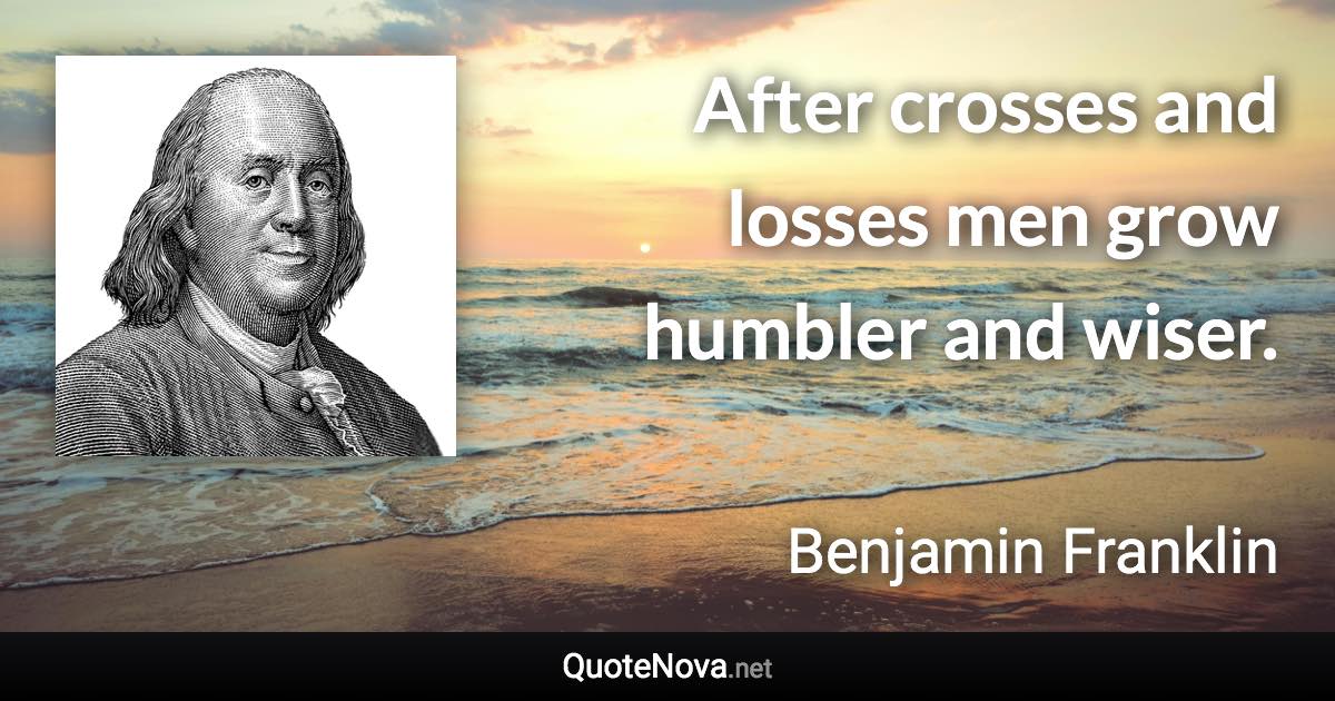 After crosses and losses men grow humbler and wiser. - Benjamin Franklin quote