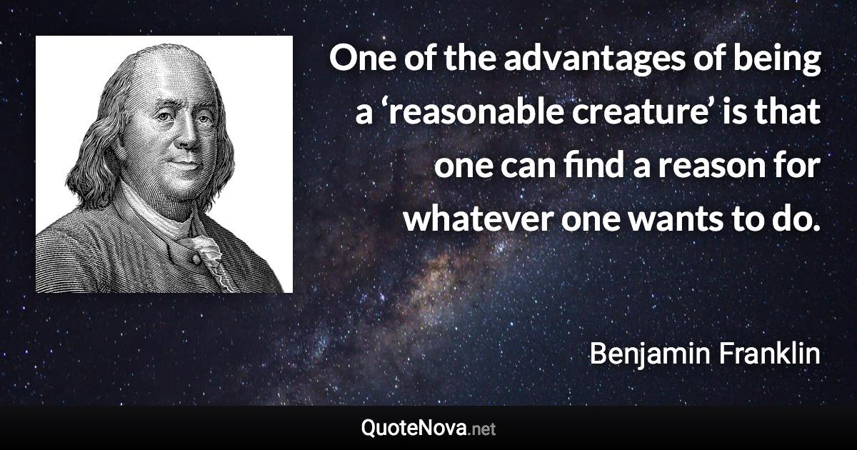 One of the advantages of being a ‘reasonable creature’ is that one can find a reason for whatever one wants to do. - Benjamin Franklin quote