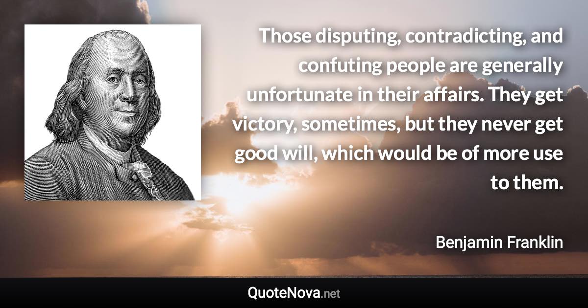 Those disputing, contradicting, and confuting people are generally unfortunate in their affairs. They get victory, sometimes, but they never get good will, which would be of more use to them. - Benjamin Franklin quote