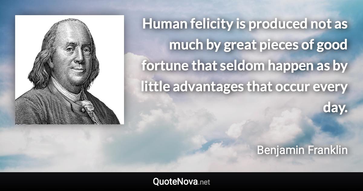 Human felicity is produced not as much by great pieces of good fortune that seldom happen as by little advantages that occur every day. - Benjamin Franklin quote
