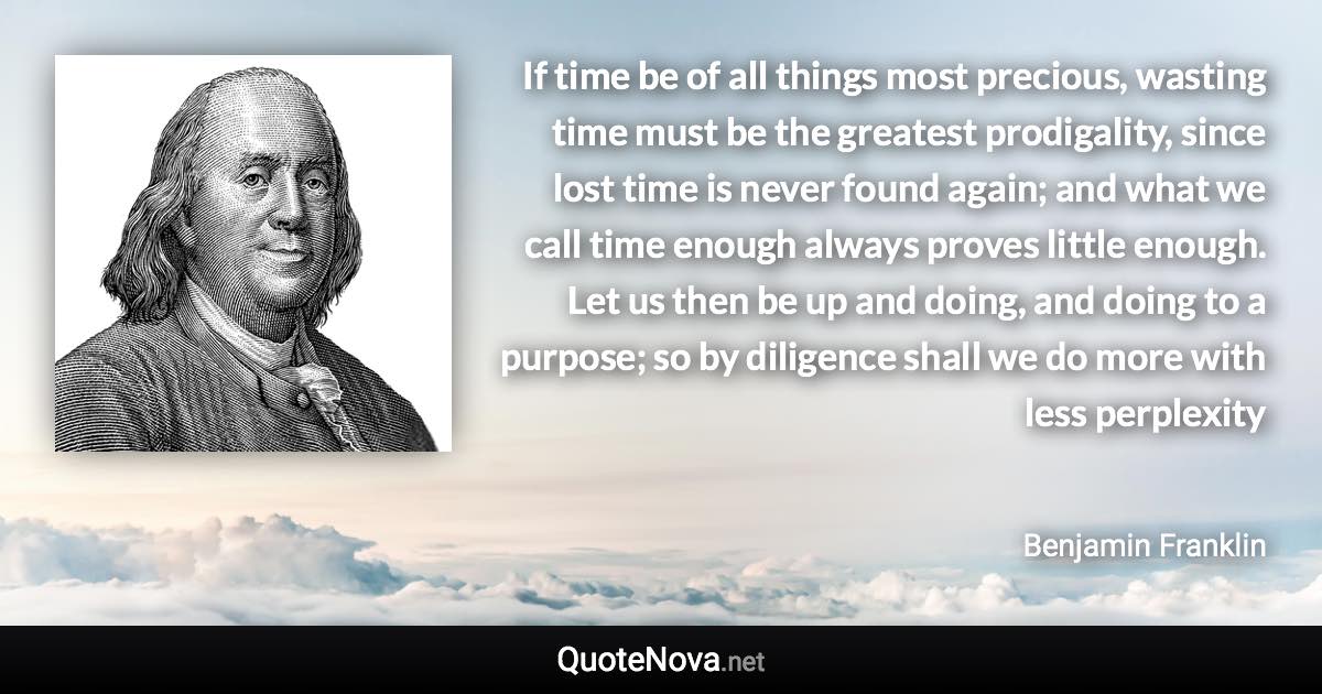 If time be of all things most precious, wasting time must be the greatest prodigality, since lost time is never found again; and what we call time enough always proves little enough. Let us then be up and doing, and doing to a purpose; so by diligence shall we do more with less perplexity - Benjamin Franklin quote