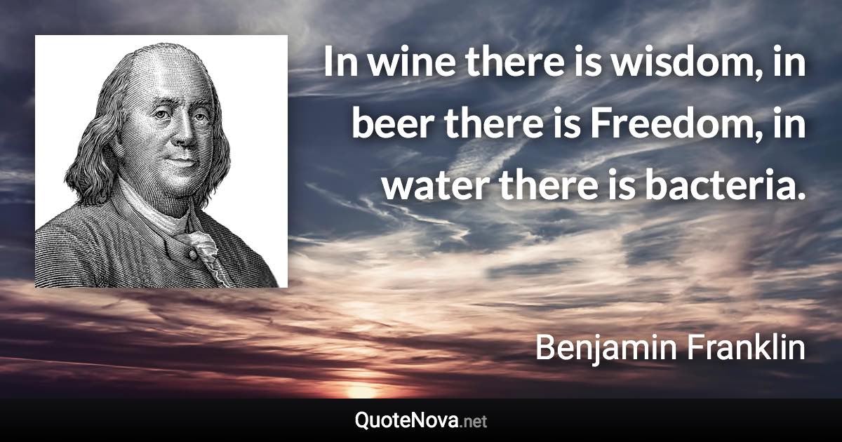 In wine there is wisdom, in beer there is Freedom, in water there is bacteria. - Benjamin Franklin quote