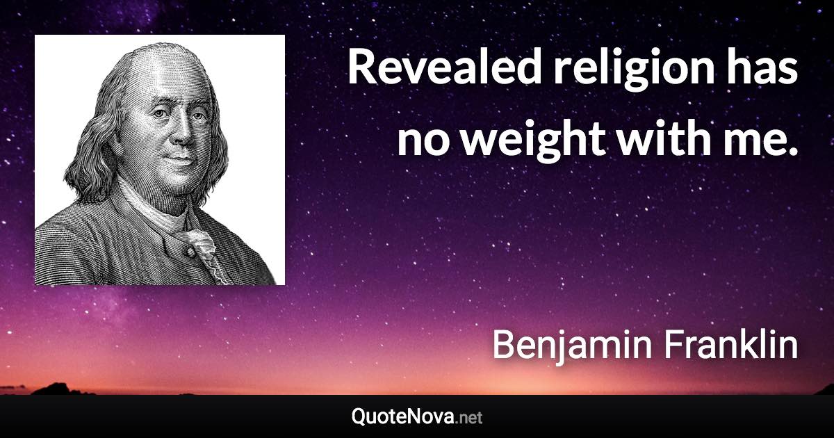 Revealed religion has no weight with me. - Benjamin Franklin quote