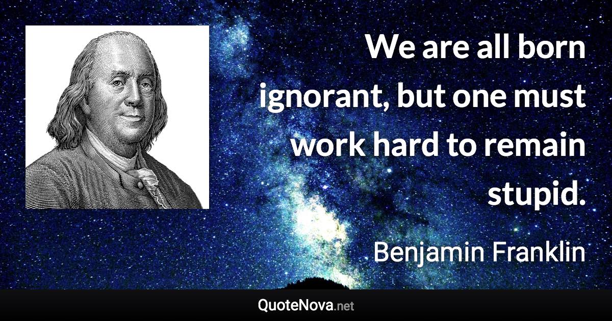 We are all born ignorant, but one must work hard to remain stupid. - Benjamin Franklin quote