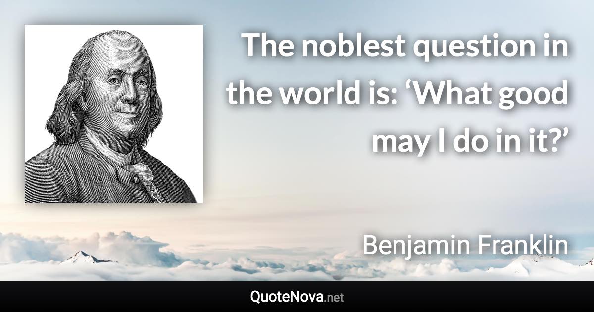 The noblest question in the world is: ‘What good may I do in it?’ - Benjamin Franklin quote