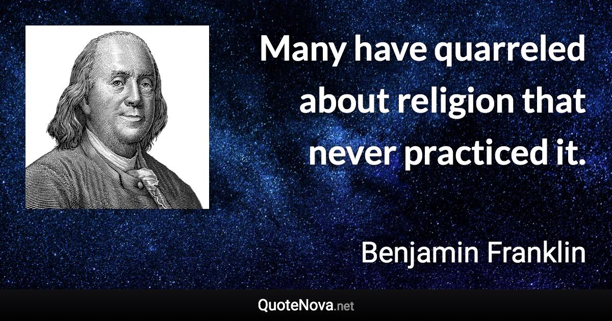 Many have quarreled about religion that never practiced it. - Benjamin Franklin quote