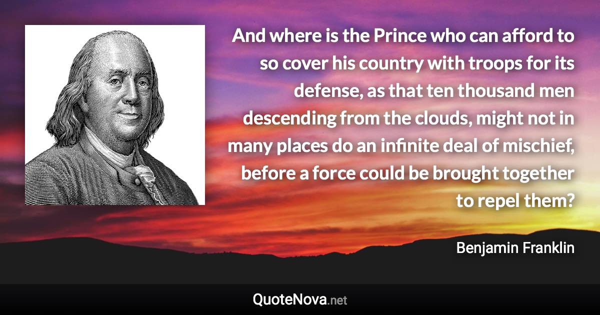 And where is the Prince who can afford to so cover his country with troops for its defense, as that ten thousand men descending from the clouds, might not in many places do an infinite deal of mischief, before a force could be brought together to repel them? - Benjamin Franklin quote