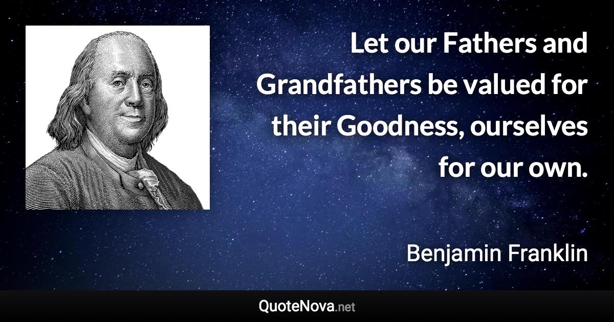 Let our Fathers and Grandfathers be valued for their Goodness, ourselves for our own. - Benjamin Franklin quote