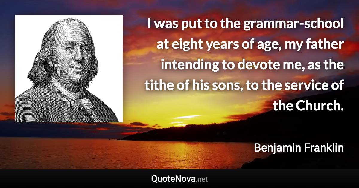 I was put to the grammar-school at eight years of age, my father intending to devote me, as the tithe of his sons, to the service of the Church. - Benjamin Franklin quote