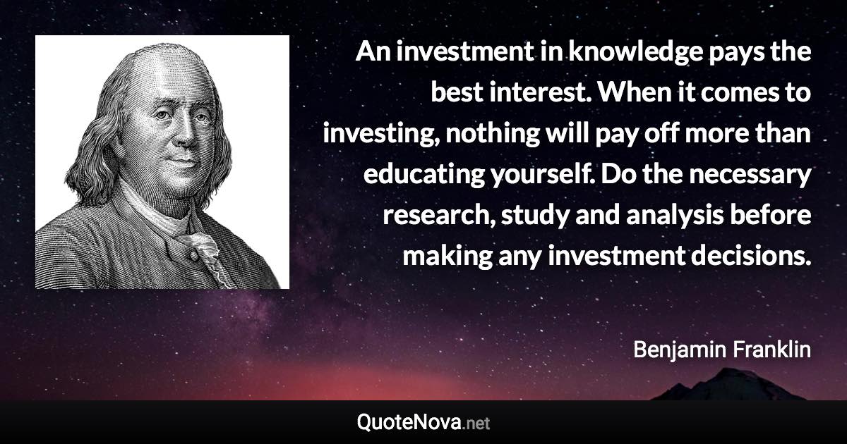 An investment in knowledge pays the best interest. When it comes to investing, nothing will pay off more than educating yourself. Do the necessary research, study and analysis before making any investment decisions. - Benjamin Franklin quote