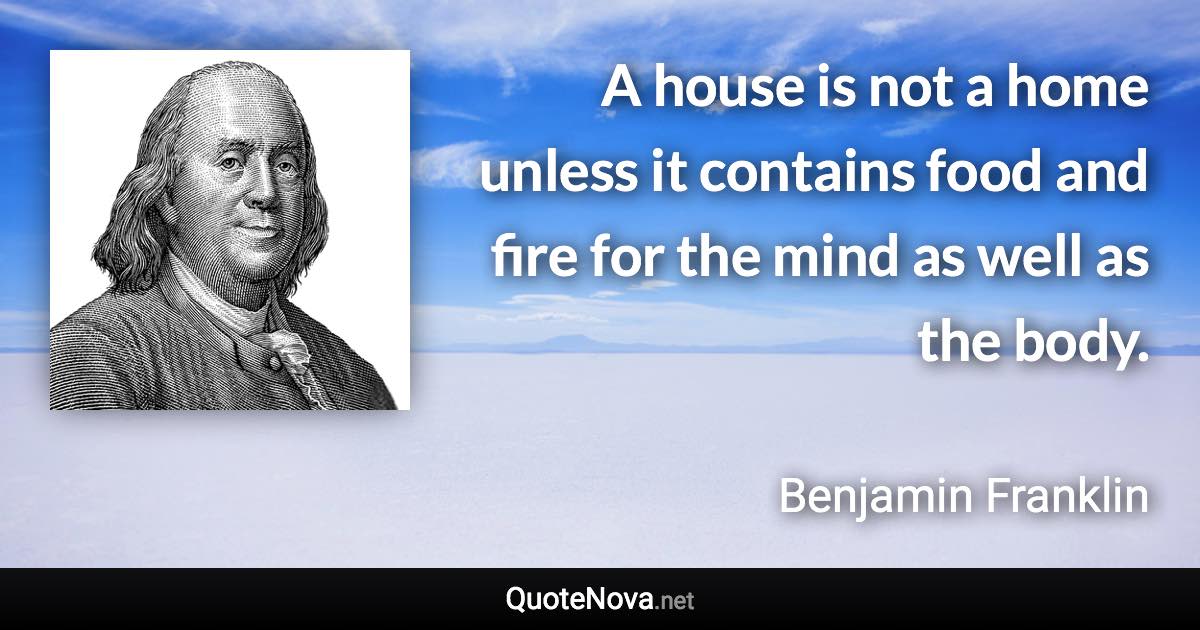 A house is not a home unless it contains food and fire for the mind as well as the body. - Benjamin Franklin quote