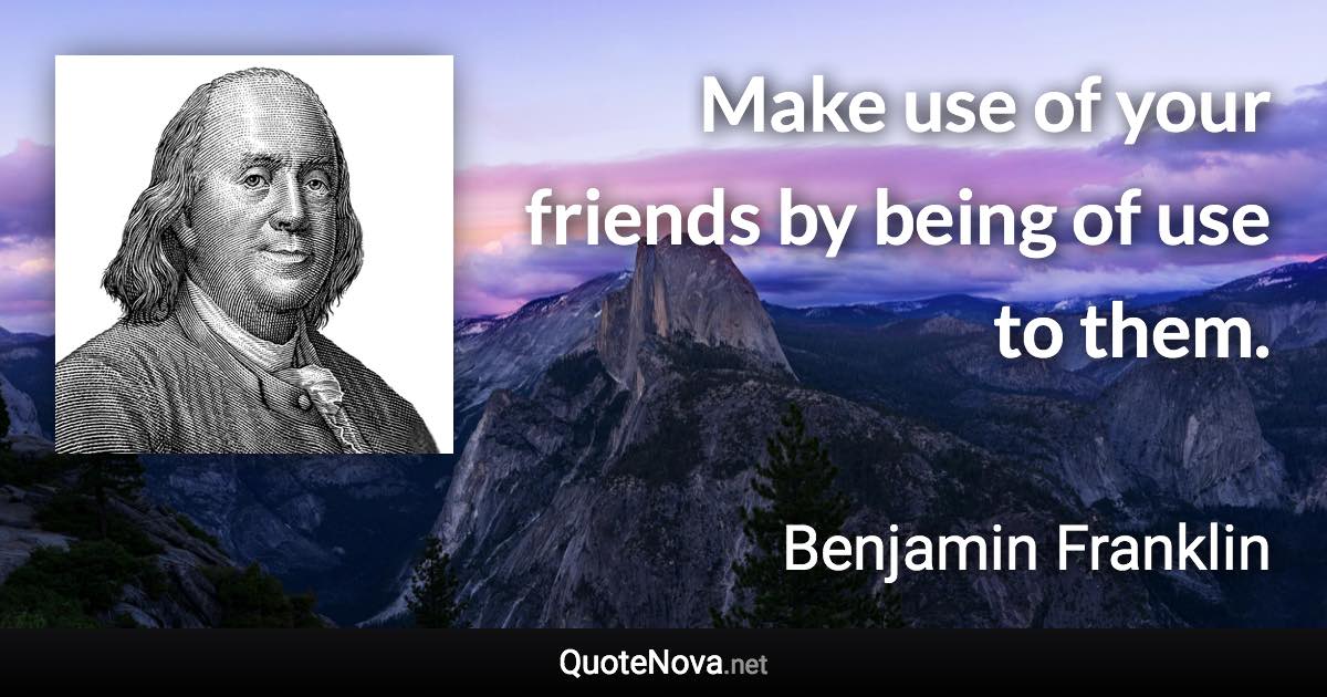 Make use of your friends by being of use to them. - Benjamin Franklin quote
