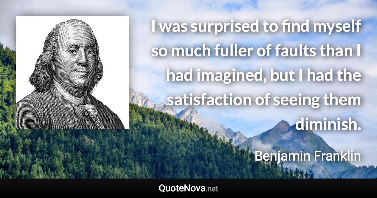 I was surprised to find myself so much fuller of faults than I had imagined, but I had the satisfaction of seeing them diminish. - Benjamin Franklin quote