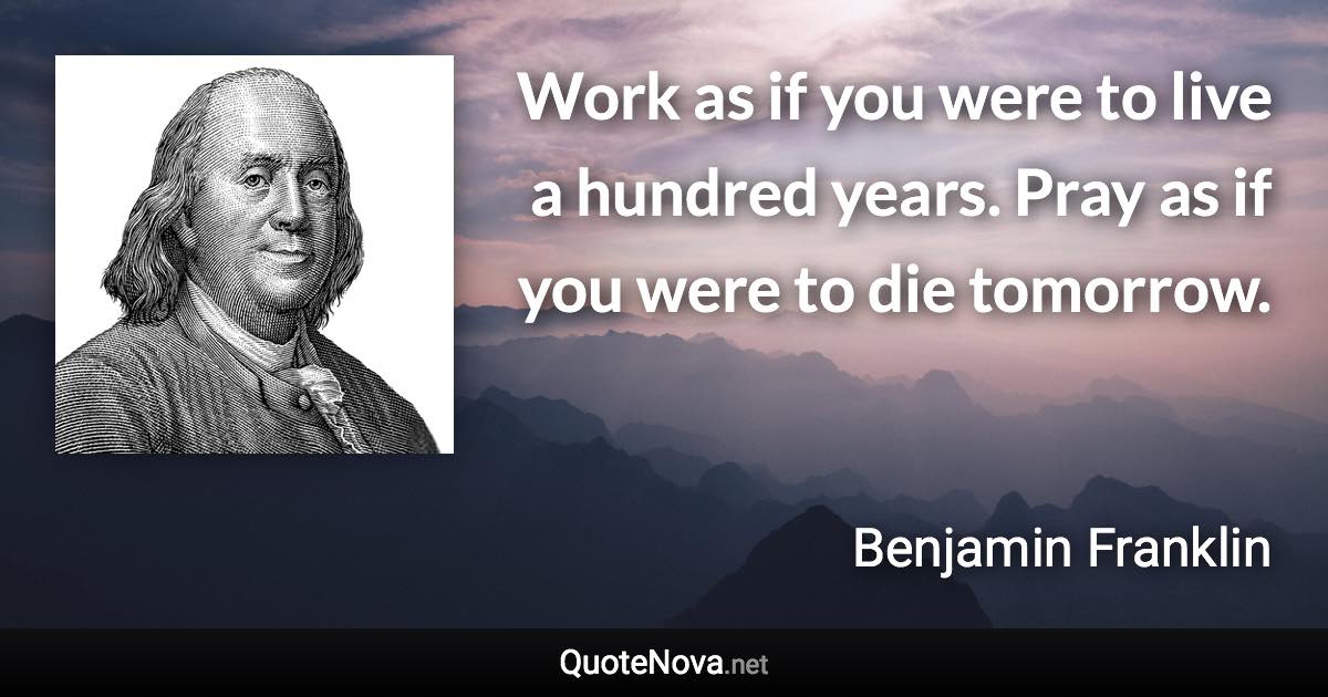 Work as if you were to live a hundred years. Pray as if you were to die tomorrow. - Benjamin Franklin quote