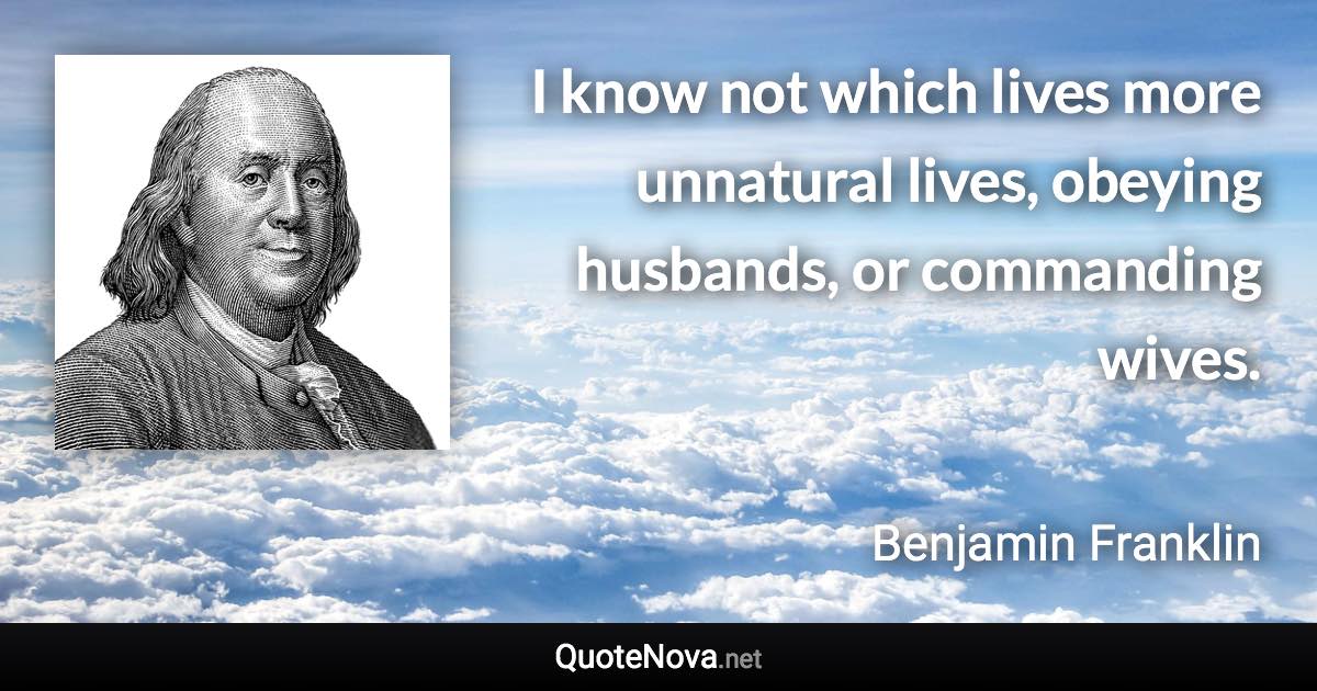 I know not which lives more unnatural lives, obeying husbands, or commanding wives. - Benjamin Franklin quote