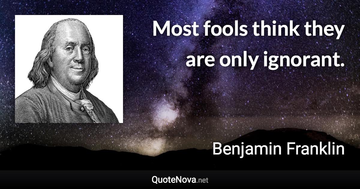 Most fools think they are only ignorant. - Benjamin Franklin quote