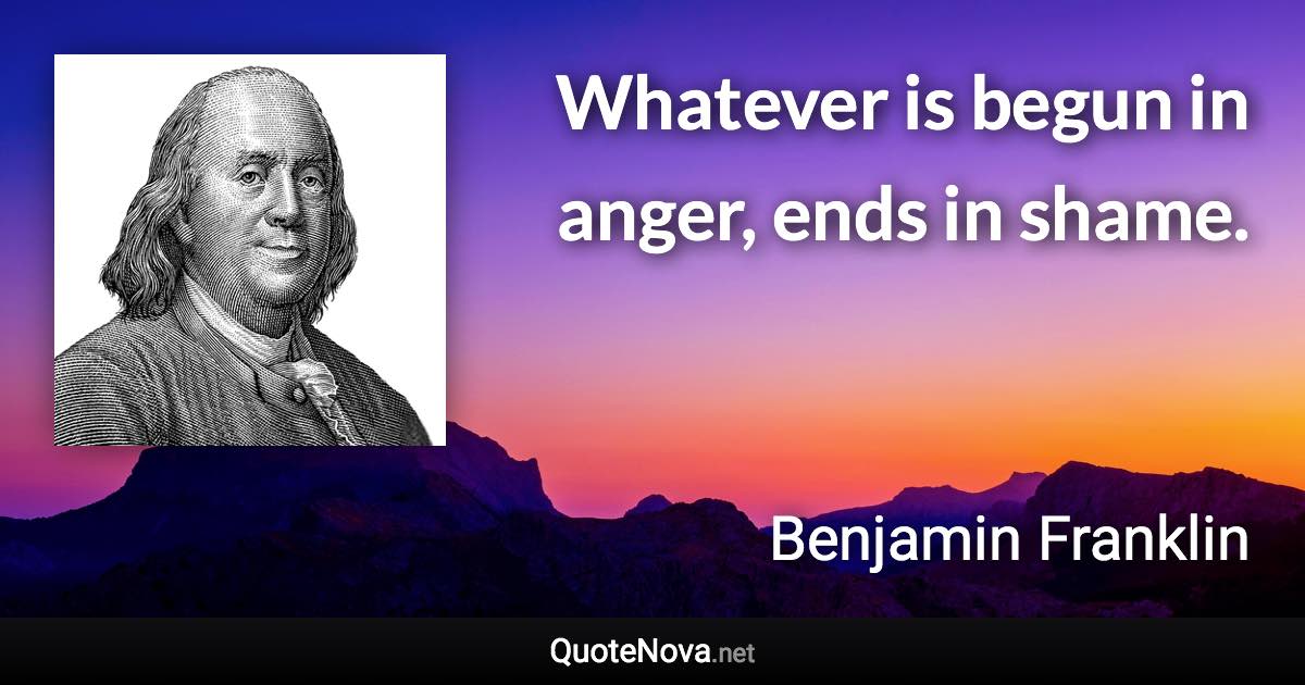 Whatever is begun in anger, ends in shame. - Benjamin Franklin quote