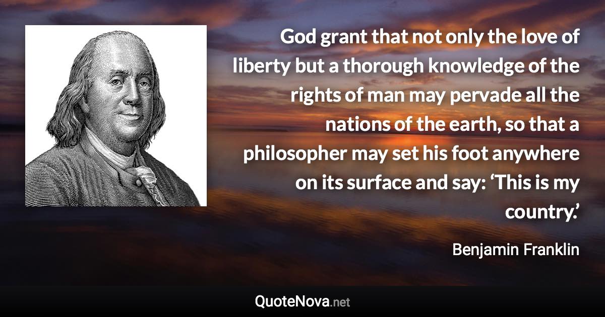 God grant that not only the love of liberty but a thorough knowledge of the rights of man may pervade all the nations of the earth, so that a philosopher may set his foot anywhere on its surface and say: ‘This is my country.’ - Benjamin Franklin quote